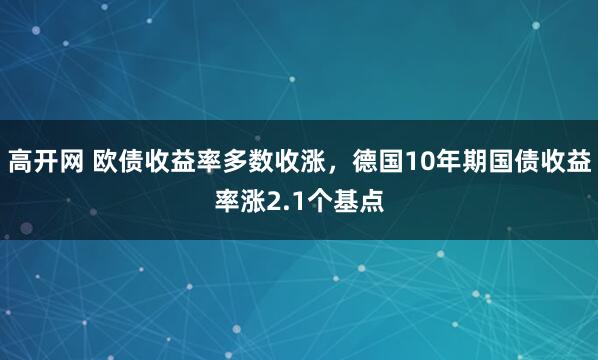 高开网 欧债收益率多数收涨，德国10年期国债收益率涨2.1个基点