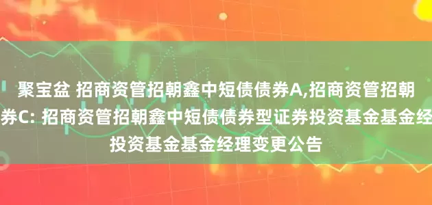 聚宝盆 招商资管招朝鑫中短债债券A,招商资管招朝鑫中短债债券C: 招商资管招朝鑫中短债债券型证券投资基金基金经理变更公告