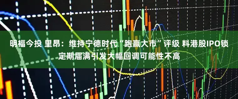 明福今投 里昂：维持宁德时代“跑赢大市”评级 料港股IPO锁定期届满引发大幅回调可能性不高